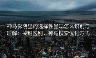 神马影院里的选择性呈现怎么识别与理解：关键区别，神马搜索优化方式