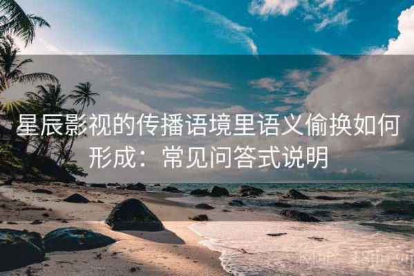 星辰影视的传播语境里语义偷换如何形成：常见问答式说明