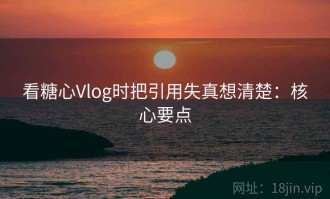 看糖心Vlog时把引用失真想清楚：核心要点
