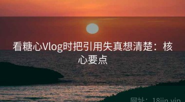 看糖心Vlog时把引用失真想清楚：核心要点