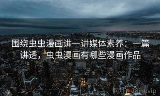 围绕虫虫漫画讲一讲媒体素养：一篇讲透，虫虫漫画有哪些漫画作品