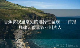 香蕉影视里常见的选择性呈现——传播规律，香蕉影业制片人
