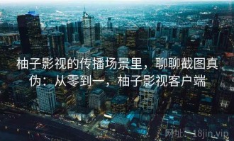 柚子影视的传播场景里，聊聊截图真伪：从零到一，柚子影视客户端