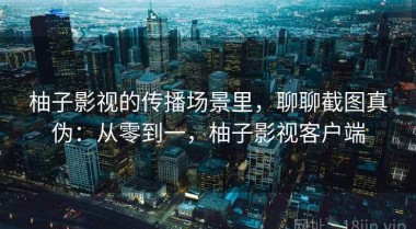 柚子影视的传播场景里，聊聊截图真伪：从零到一，柚子影视客户端