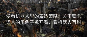 爱看机器人里的表达策略：关于镜头语言的用例子拆开看，看机器人百科