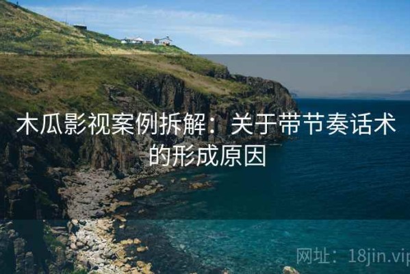 木瓜影视案例拆解：关于带节奏话术的形成原因