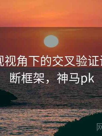 神马影视视角下的交叉验证讲解：判断框架，神马pk