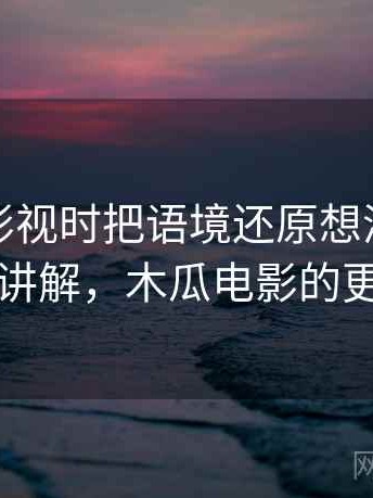 看木瓜影视时把语境还原想清楚：简明讲解，木瓜电影的更新