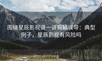 围绕星辰影视讲一讲剪辑误导：典型例子，星辰影视有风险吗