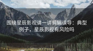 围绕星辰影视讲一讲剪辑误导：典型例子，星辰影视有风险吗