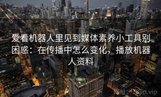 爱看机器人里见到媒体素养小工具别困惑：在传播中怎么变化，播放机器人资料