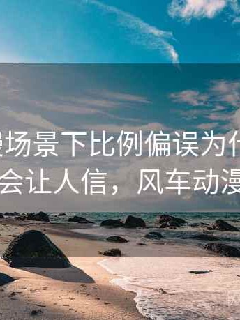 风车动漫场景下比例偏误为什么常见：为什么会让人信，风车动漫的画质
