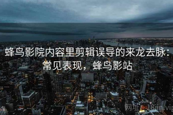 蜂鸟影院内容里剪辑误导的来龙去脉：常见表现，蜂鸟影站