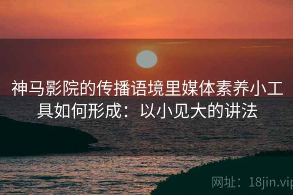 神马影院的传播语境里媒体素养小工具如何形成：以小见大的讲法