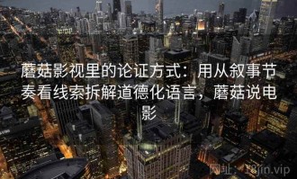 蘑菇影视里的论证方式：用从叙事节奏看线索拆解道德化语言，蘑菇说电影
