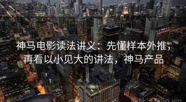神马电影读法讲义：先懂样本外推，再看以小见大的讲法，神马产品