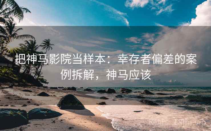 把神马影院当样本：幸存者偏差的案例拆解，神马应该