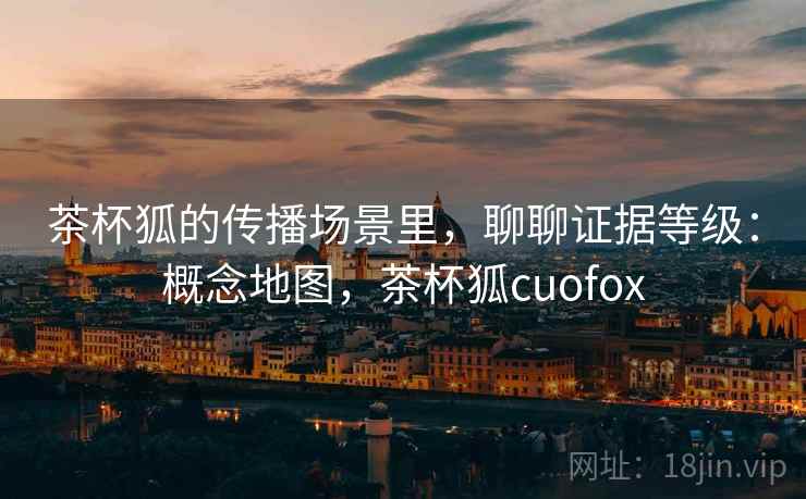茶杯狐的传播场景里,聊聊证据等级:概念地图,茶杯狐cuofox 茶杯狐的传播场景里,聊聊证据等级:概念地图,茶杯狐cuofox