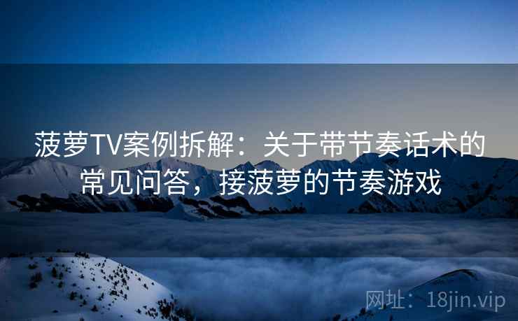 菠萝TV案例拆解：关于带节奏话术的常见问答，接菠萝的节奏游戏