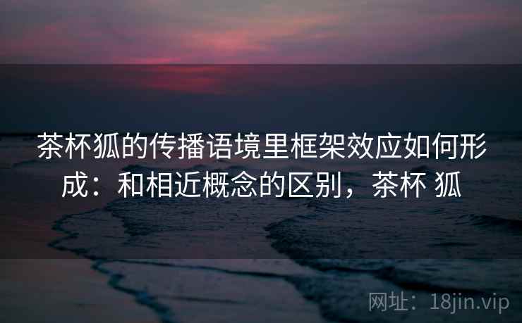 茶杯狐的传播语境里框架效应如何形成:和相近概念的区别,茶杯 狐 茶杯狐的传播语境里框架效应如何形成:和相近概念的区别,茶杯 狐