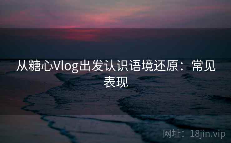 从糖心Vlog出发认识语境还原：常见表现
