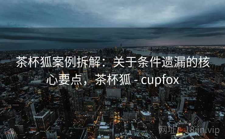 茶杯狐案例拆解：关于条件遗漏的核心要点，茶杯狐 - cupfox