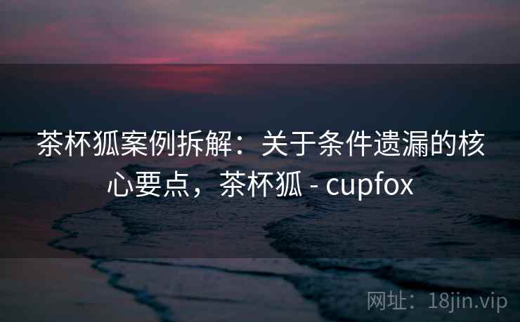 茶杯狐案例拆解：关于条件遗漏的核心要点，茶杯狐 - cupfox