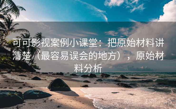 可可影视案例小课堂：把原始材料讲清楚（最容易误会的地方），原始材料分析