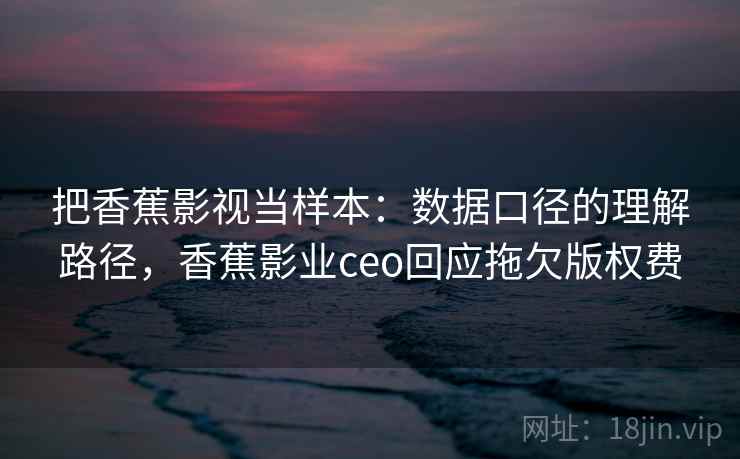 把香蕉影视当样本：数据口径的理解路径，香蕉影业ceo回应拖欠版权费