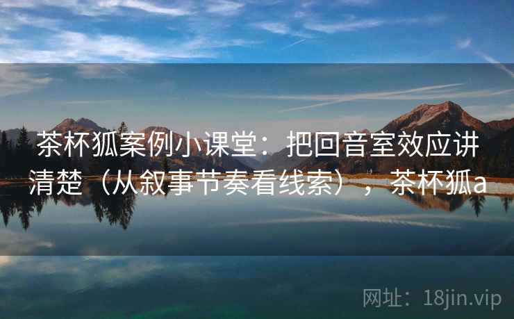 茶杯狐案例小课堂：把回音室效应讲清楚（从叙事节奏看线索），茶杯狐a