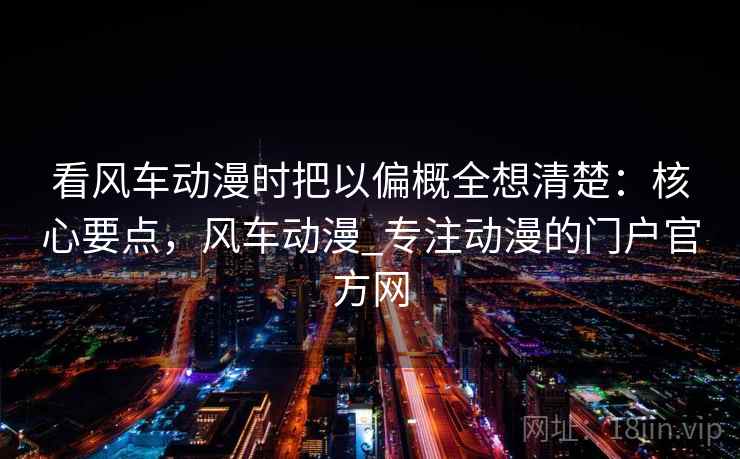 看风车动漫时把以偏概全想清楚：核心要点，风车动漫_专注动漫的门户官方网