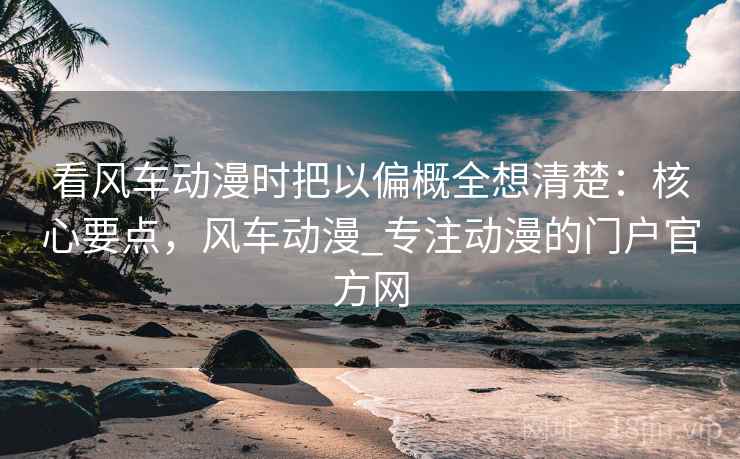 看风车动漫时把以偏概全想清楚：核心要点，风车动漫_专注动漫的门户官方网