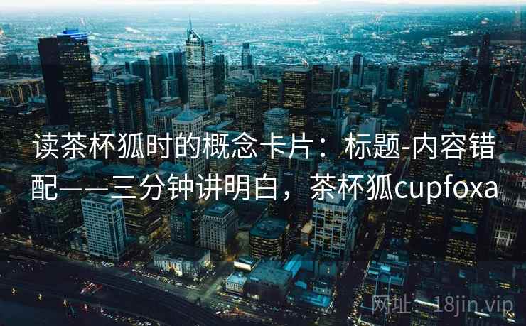 读茶杯狐时的概念卡片：标题-内容错配——三分钟讲明白，茶杯狐cupfoxa