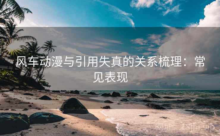 风车动漫与引用失真的关系梳理：常见表现