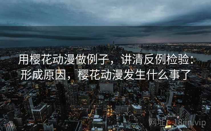 用樱花动漫做例子，讲清反例检验：形成原因，樱花动漫发生什么事了