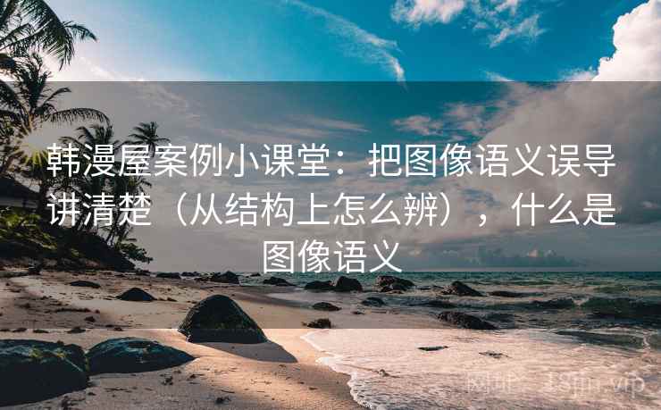 韩漫屋案例小课堂:把图像语义误导讲清楚(从结构上怎么辨),什么是图像语义 韩漫屋案例小课堂:把图像语义误导讲清楚(从结构上怎么辨),什么是图像语义