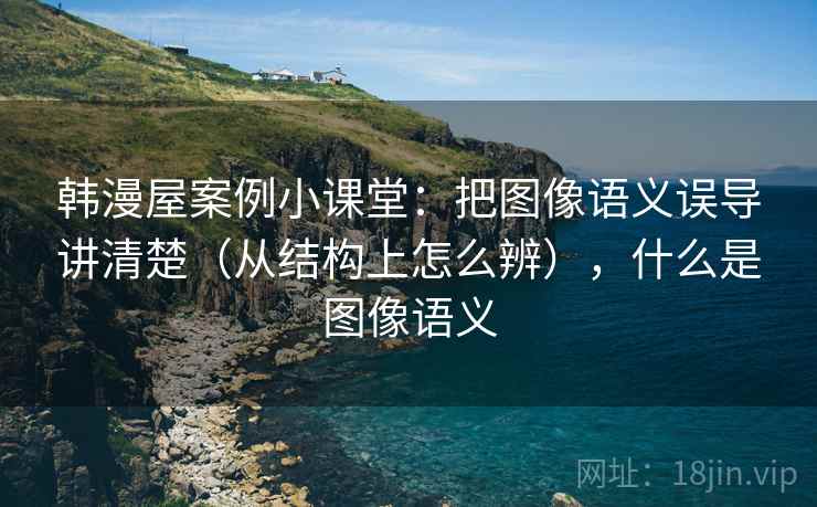 韩漫屋案例小课堂:把图像语义误导讲清楚(从结构上怎么辨),什么是图像语义 韩漫屋案例小课堂:把图像语义误导讲清楚(从结构上怎么辨),什么是图像语义