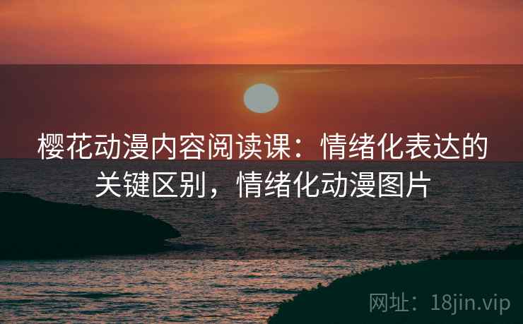 樱花动漫内容阅读课:情绪化表达的关键区别,情绪化动漫图片 樱花动漫内容阅读课:情绪化表达的关键区别,情绪化动漫图片