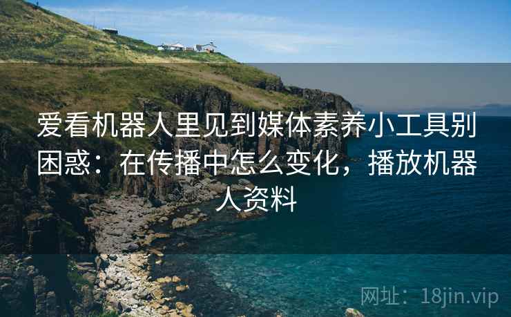 爱看机器人里见到媒体素养小工具别困惑:在传播中怎么变化,播放机器人资料 爱看机器人里见到媒体素养小工具别困惑:在传播中怎么变化,播放机器人资料