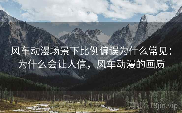 风车动漫场景下比例偏误为什么常见:为什么会让人信,风车动漫的画质 风车动漫场景下比例偏误为什么常见:为什么会让人信,风车动漫的画质