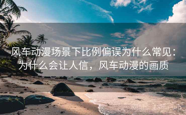 风车动漫场景下比例偏误为什么常见:为什么会让人信,风车动漫的画质 风车动漫场景下比例偏误为什么常见:为什么会让人信,风车动漫的画质