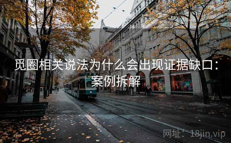觅圈相关说法为什么会出现证据缺口:案例拆解 觅圈相关说法为什么会出现证据缺口:案例拆解