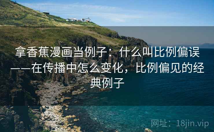 拿香蕉漫画当例子:什么叫比例偏误——在传播中怎么变化,比例偏见的经典例子 拿香蕉漫画当例子:什么叫比例偏误——在传播中怎么变化,比例偏见的经典例子