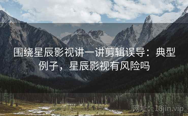 围绕星辰影视讲一讲剪辑误导:典型例子,星辰影视有风险吗 围绕星辰影视讲一讲剪辑误导:典型例子,星辰影视有风险吗