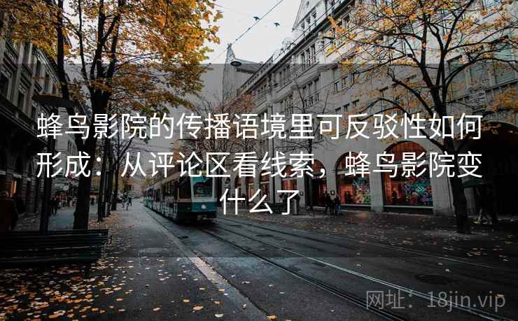 蜂鸟影院的传播语境里可反驳性如何形成:从评论区看线索,蜂鸟影院变什么了 蜂鸟影院的传播语境里可反驳性如何形成:从评论区看线索,蜂鸟影院变什么了
