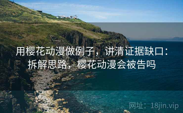 用樱花动漫做例子,讲清证据缺口:拆解思路,樱花动漫会被告吗 用樱花动漫做例子,讲清证据缺口:拆解思路,樱花动漫会被告吗