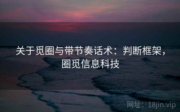 关于觅圈与带节奏话术:判断框架,圈觅信息科技 关于觅圈与带节奏话术:判断框架,圈觅信息科技