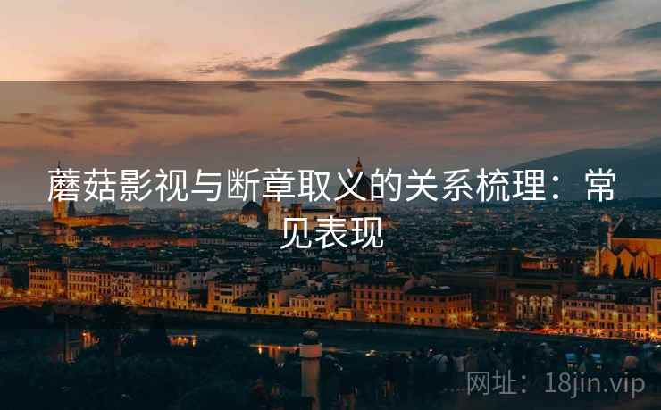 蘑菇影视与断章取义的关系梳理:常见表现 蘑菇影视与断章取义的关系梳理:常见表现