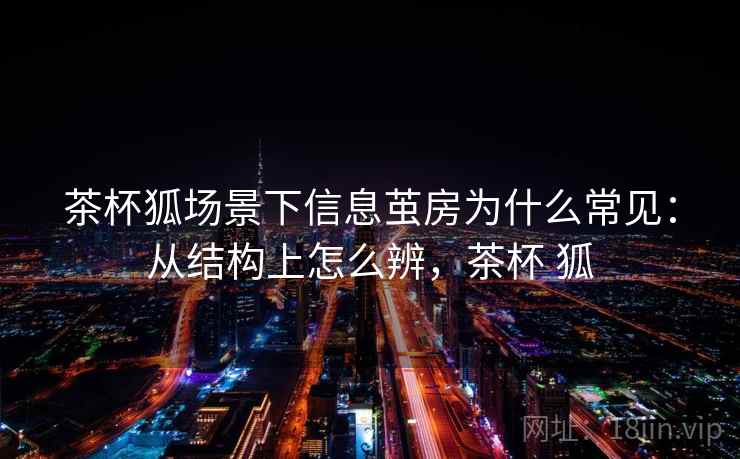茶杯狐场景下信息茧房为什么常见:从结构上怎么辨,茶杯 狐 茶杯狐场景下信息茧房为什么常见:从结构上怎么辨,茶杯 狐