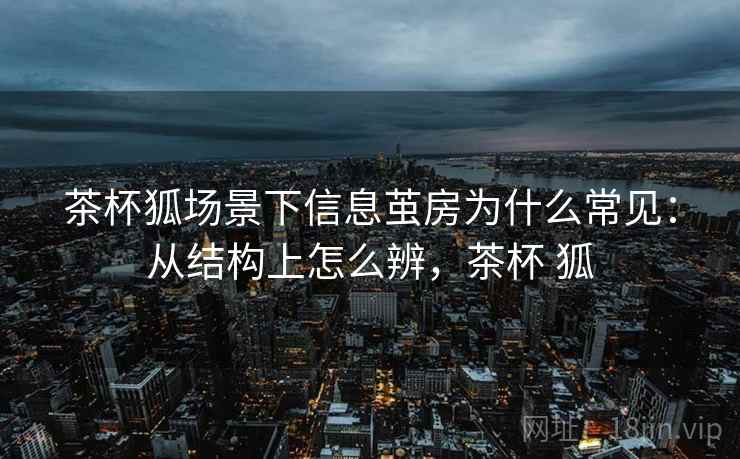 茶杯狐场景下信息茧房为什么常见:从结构上怎么辨,茶杯 狐 茶杯狐场景下信息茧房为什么常见:从结构上怎么辨,茶杯 狐